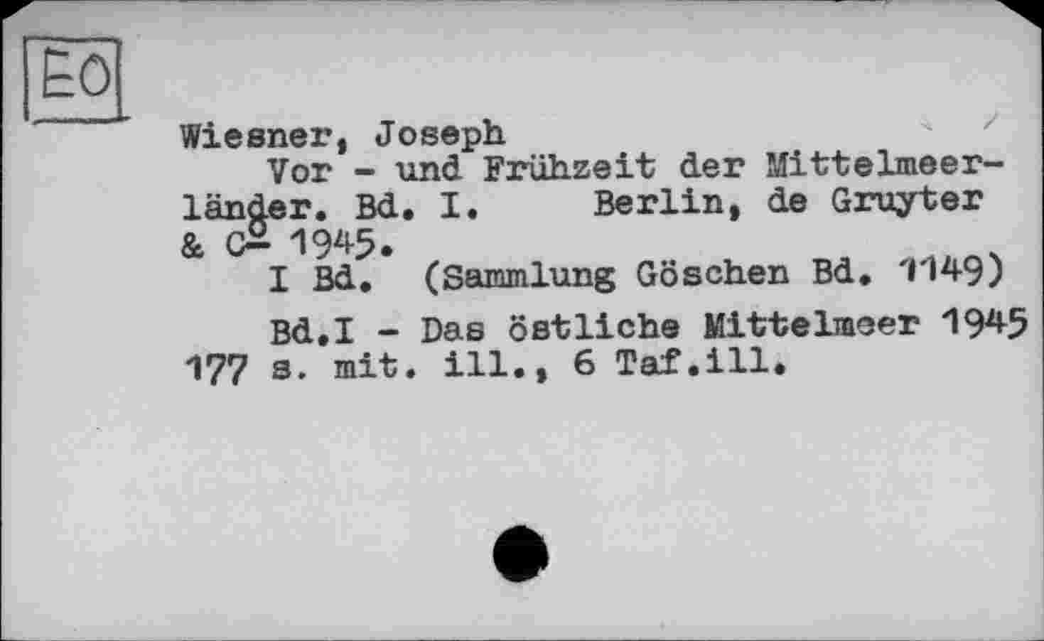 ﻿Wiesner, Joseph
Vor - und Frühzeit der Mittelmeerländer. Bd. I. Berlin, de Gruyter & (£ IW.
I Bd. (Sammlung Göschen Bd. 1149)
Bd.I - Das östliche Mittelmeer 1945 177 s. mit. ill., 6 Taf.ill.